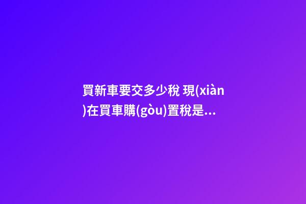 買新車要交多少稅 現(xiàn)在買車購(gòu)置稅是多少